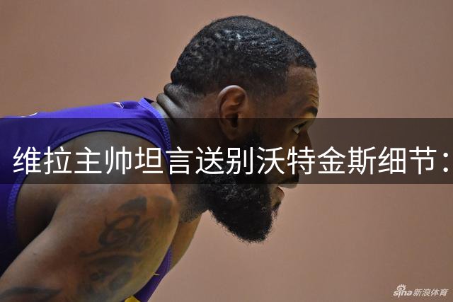 维拉主帅坦言送别沃特金斯细节：含泪拥抱后转投沙特